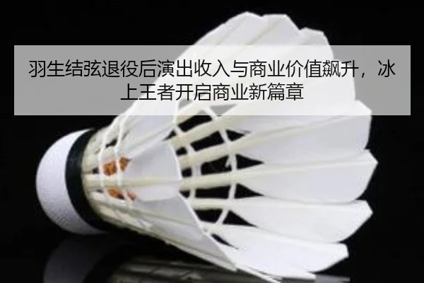 羽生结弦退役后演出收入与商业价值飙升，冰上王者开启商业新篇章