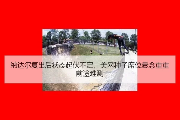 纳达尔复出后状态起伏不定，美网种子席位悬念重重前途难测