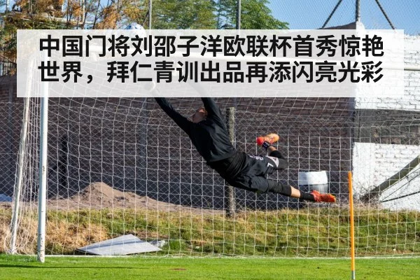中国门将刘邵子洋欧联杯首秀惊艳世界，拜仁青训出品再添闪亮光彩