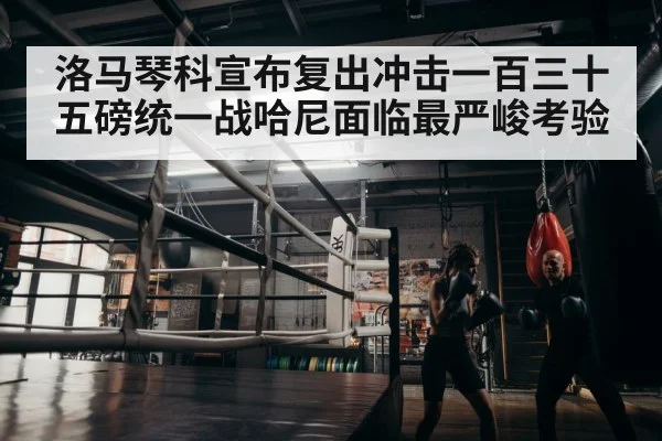 洛马琴科宣布复出冲击一百三十五磅统一战哈尼面临最严峻考验