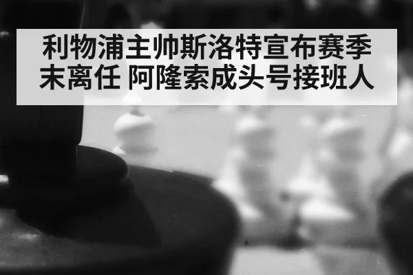 利物浦主帅斯洛特宣布赛季末离任 阿隆索成头号接班人
